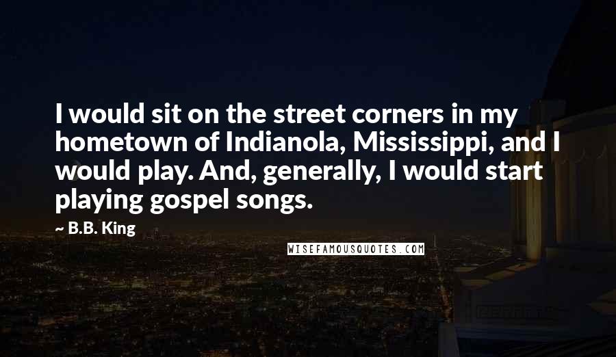 B.B. King Quotes: I would sit on the street corners in my hometown of Indianola, Mississippi, and I would play. And, generally, I would start playing gospel songs.