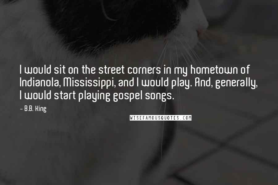 B.B. King Quotes: I would sit on the street corners in my hometown of Indianola, Mississippi, and I would play. And, generally, I would start playing gospel songs.