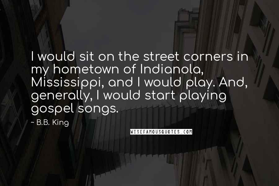 B.B. King Quotes: I would sit on the street corners in my hometown of Indianola, Mississippi, and I would play. And, generally, I would start playing gospel songs.