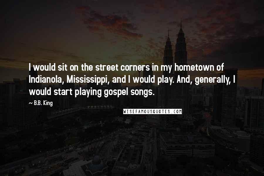 B.B. King Quotes: I would sit on the street corners in my hometown of Indianola, Mississippi, and I would play. And, generally, I would start playing gospel songs.