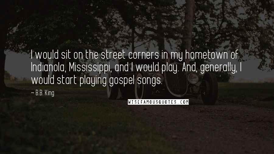 B.B. King Quotes: I would sit on the street corners in my hometown of Indianola, Mississippi, and I would play. And, generally, I would start playing gospel songs.