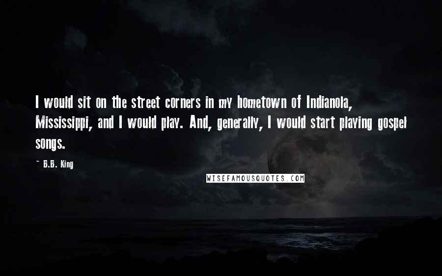 B.B. King Quotes: I would sit on the street corners in my hometown of Indianola, Mississippi, and I would play. And, generally, I would start playing gospel songs.