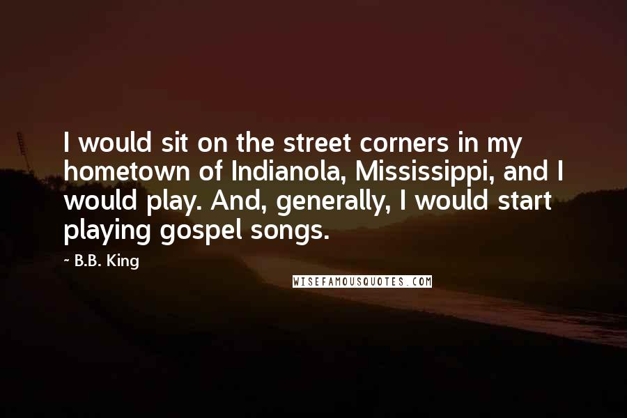 B.B. King Quotes: I would sit on the street corners in my hometown of Indianola, Mississippi, and I would play. And, generally, I would start playing gospel songs.