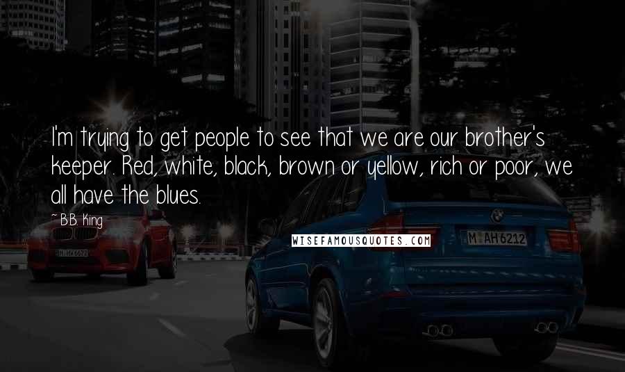 B.B. King Quotes: I'm trying to get people to see that we are our brother's keeper. Red, white, black, brown or yellow, rich or poor, we all have the blues.