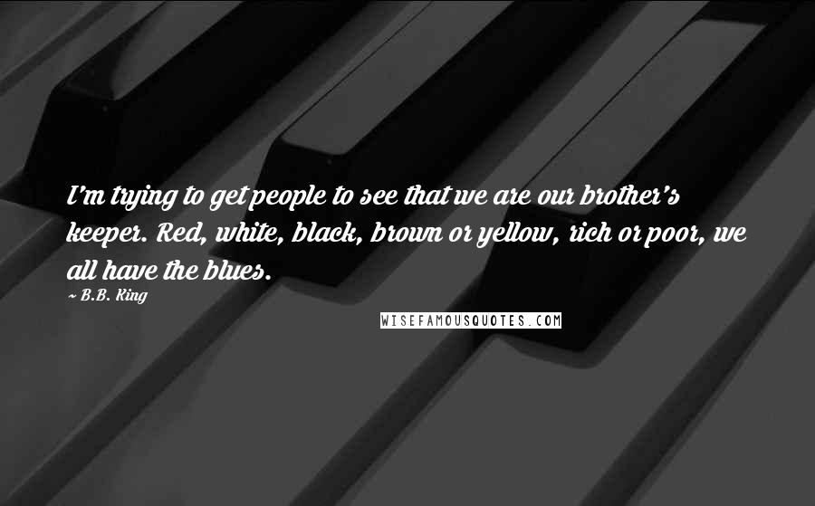 B.B. King Quotes: I'm trying to get people to see that we are our brother's keeper. Red, white, black, brown or yellow, rich or poor, we all have the blues.