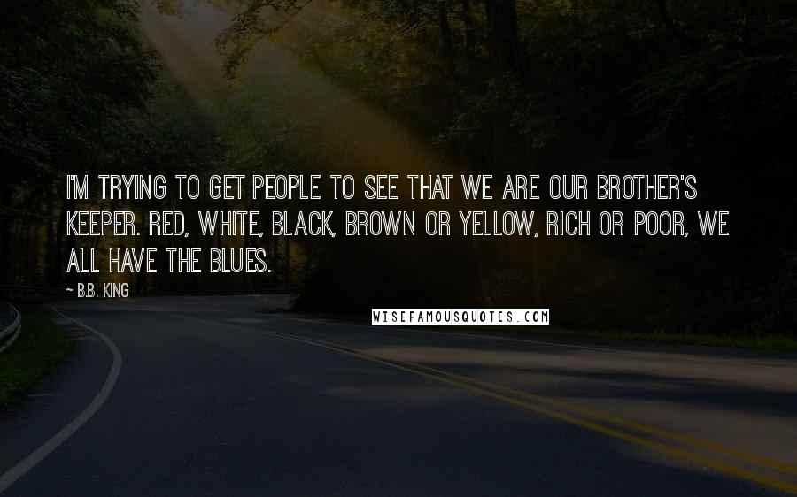B.B. King Quotes: I'm trying to get people to see that we are our brother's keeper. Red, white, black, brown or yellow, rich or poor, we all have the blues.