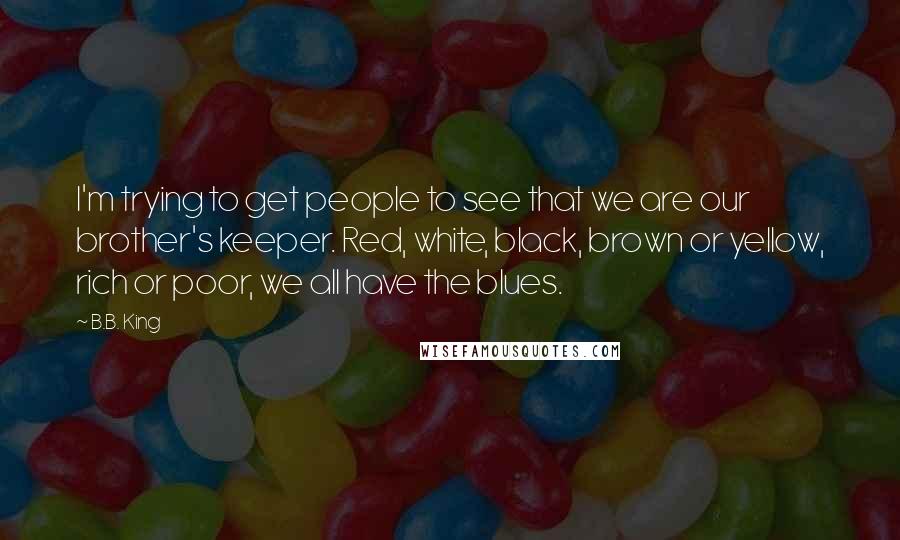 B.B. King Quotes: I'm trying to get people to see that we are our brother's keeper. Red, white, black, brown or yellow, rich or poor, we all have the blues.