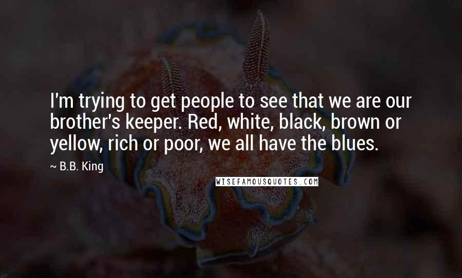 B.B. King Quotes: I'm trying to get people to see that we are our brother's keeper. Red, white, black, brown or yellow, rich or poor, we all have the blues.