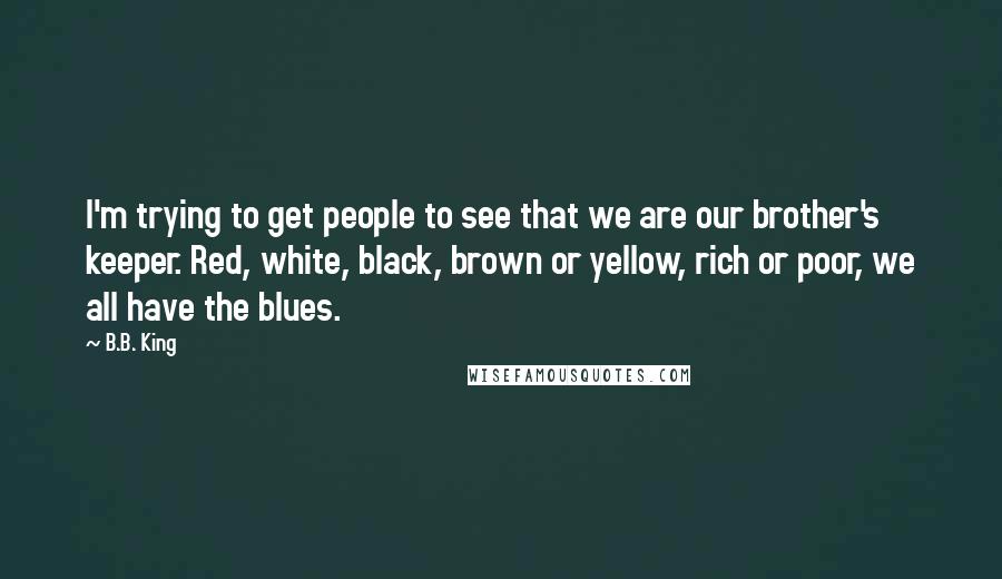 B.B. King Quotes: I'm trying to get people to see that we are our brother's keeper. Red, white, black, brown or yellow, rich or poor, we all have the blues.