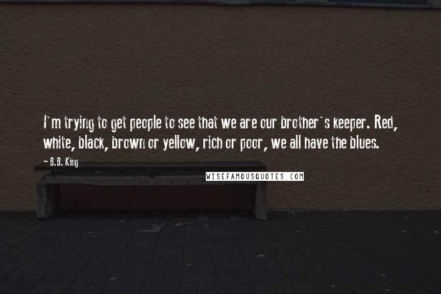 B.B. King Quotes: I'm trying to get people to see that we are our brother's keeper. Red, white, black, brown or yellow, rich or poor, we all have the blues.