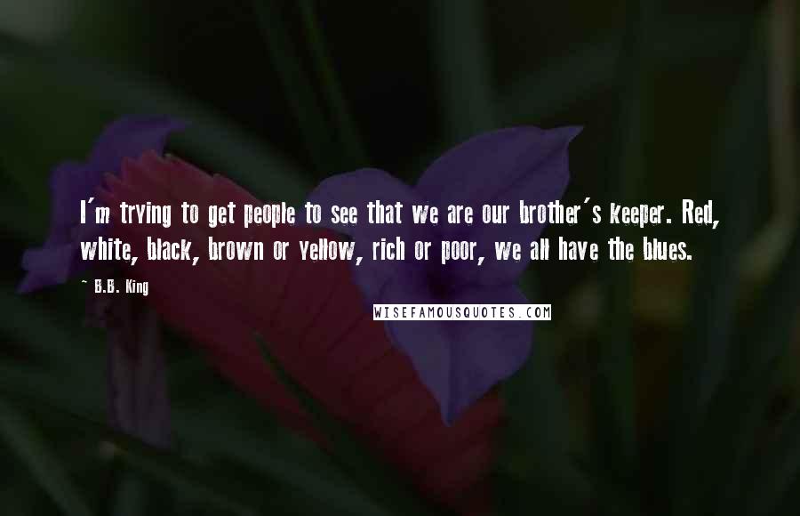 B.B. King Quotes: I'm trying to get people to see that we are our brother's keeper. Red, white, black, brown or yellow, rich or poor, we all have the blues.