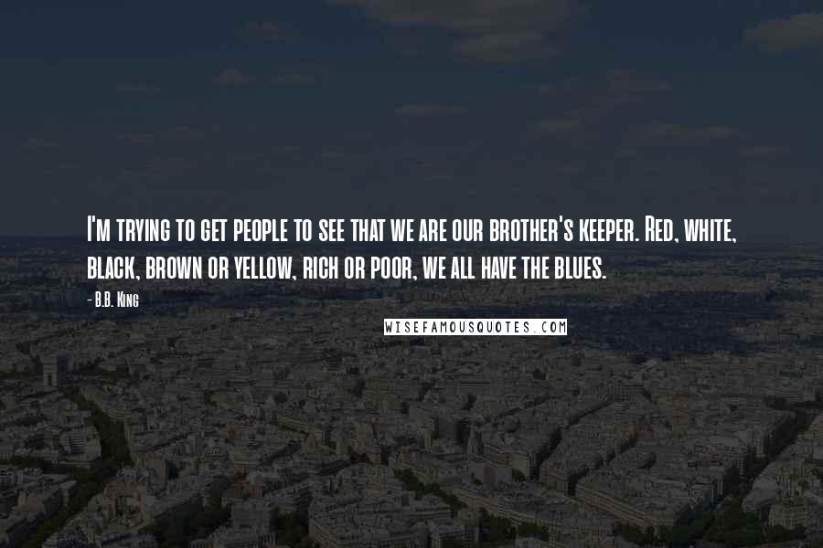 B.B. King Quotes: I'm trying to get people to see that we are our brother's keeper. Red, white, black, brown or yellow, rich or poor, we all have the blues.