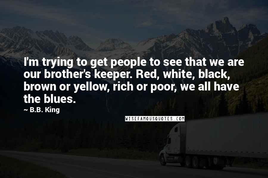 B.B. King Quotes: I'm trying to get people to see that we are our brother's keeper. Red, white, black, brown or yellow, rich or poor, we all have the blues.