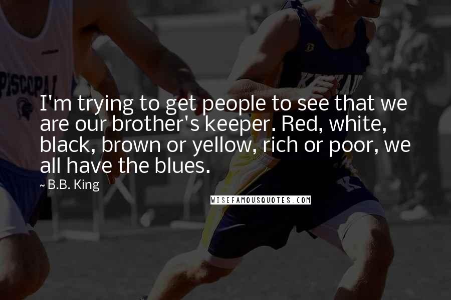 B.B. King Quotes: I'm trying to get people to see that we are our brother's keeper. Red, white, black, brown or yellow, rich or poor, we all have the blues.