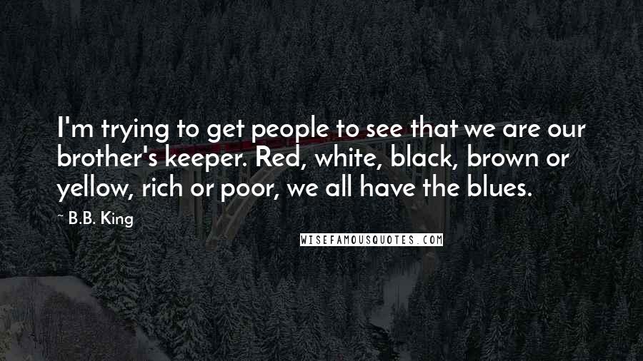 B.B. King Quotes: I'm trying to get people to see that we are our brother's keeper. Red, white, black, brown or yellow, rich or poor, we all have the blues.