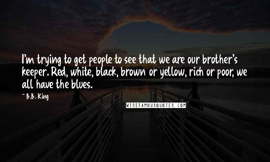 B.B. King Quotes: I'm trying to get people to see that we are our brother's keeper. Red, white, black, brown or yellow, rich or poor, we all have the blues.