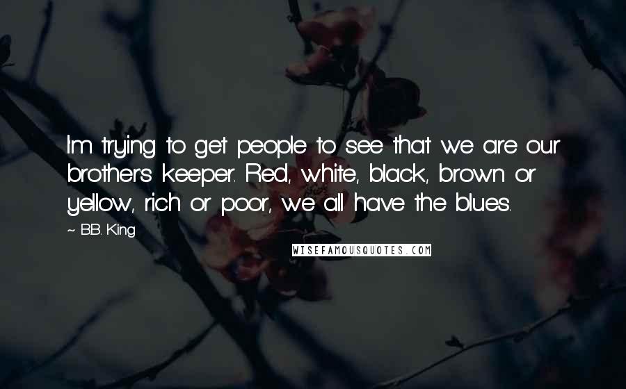 B.B. King Quotes: I'm trying to get people to see that we are our brother's keeper. Red, white, black, brown or yellow, rich or poor, we all have the blues.