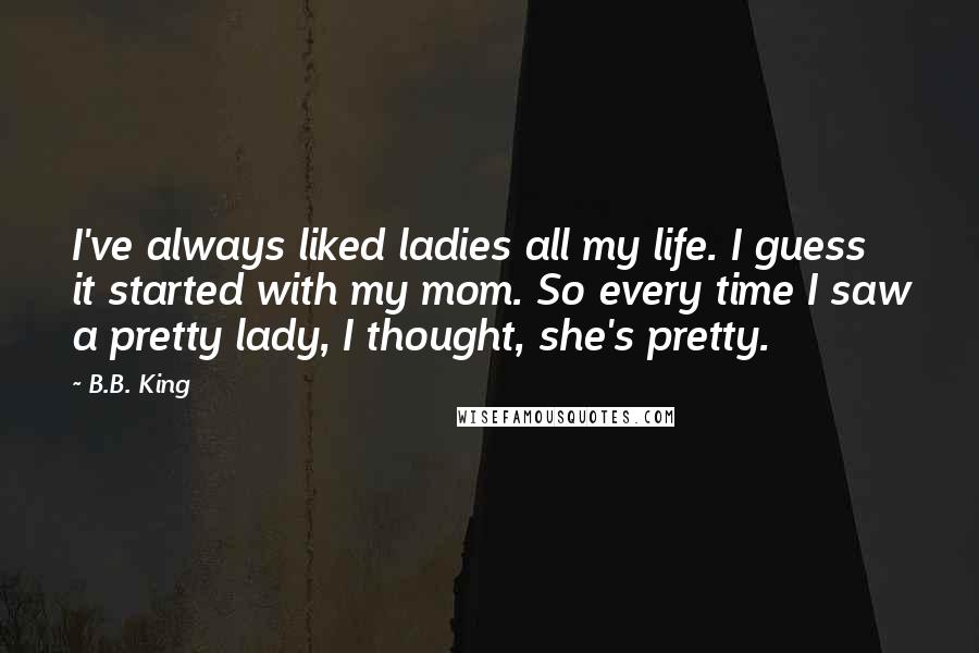 B.B. King Quotes: I've always liked ladies all my life. I guess it started with my mom. So every time I saw a pretty lady, I thought, she's pretty.