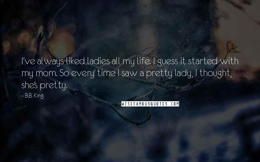 B.B. King Quotes: I've always liked ladies all my life. I guess it started with my mom. So every time I saw a pretty lady, I thought, she's pretty.