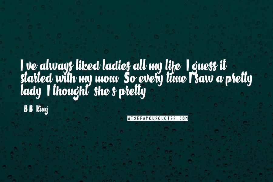 B.B. King Quotes: I've always liked ladies all my life. I guess it started with my mom. So every time I saw a pretty lady, I thought, she's pretty.