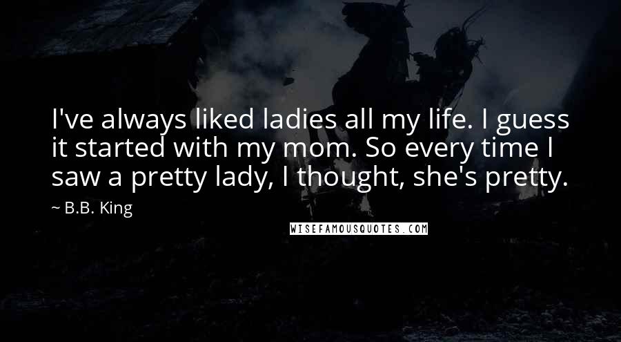 B.B. King Quotes: I've always liked ladies all my life. I guess it started with my mom. So every time I saw a pretty lady, I thought, she's pretty.