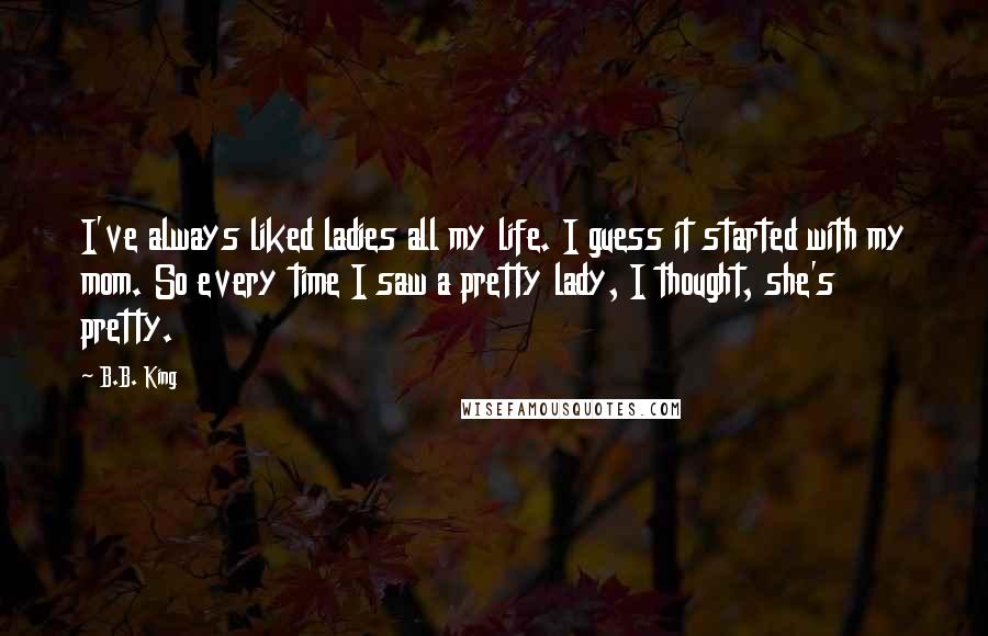 B.B. King Quotes: I've always liked ladies all my life. I guess it started with my mom. So every time I saw a pretty lady, I thought, she's pretty.