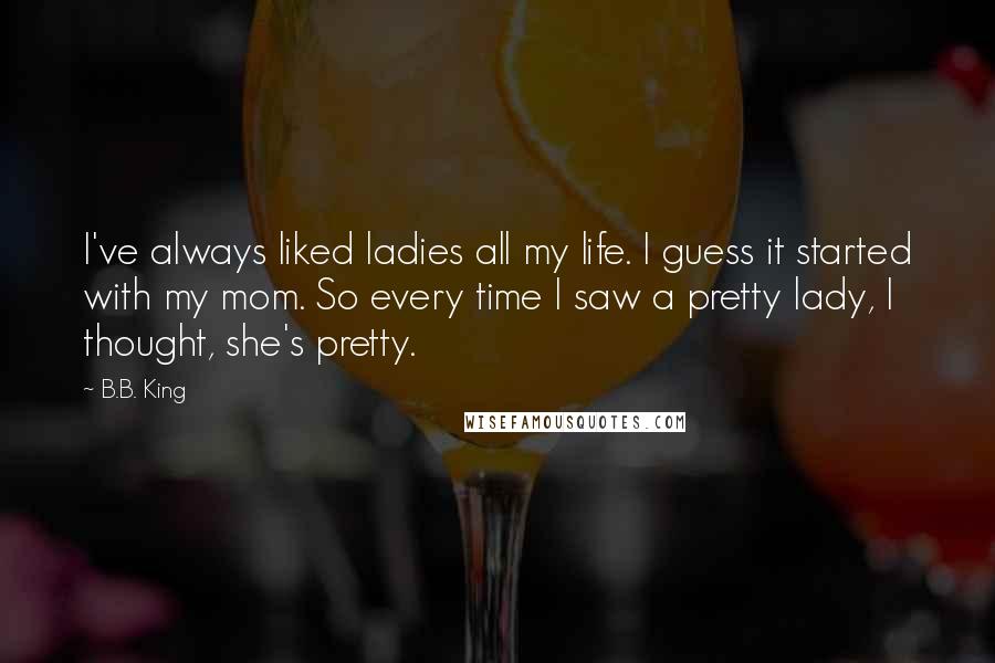 B.B. King Quotes: I've always liked ladies all my life. I guess it started with my mom. So every time I saw a pretty lady, I thought, she's pretty.