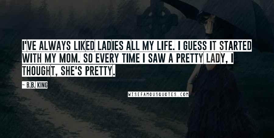 B.B. King Quotes: I've always liked ladies all my life. I guess it started with my mom. So every time I saw a pretty lady, I thought, she's pretty.