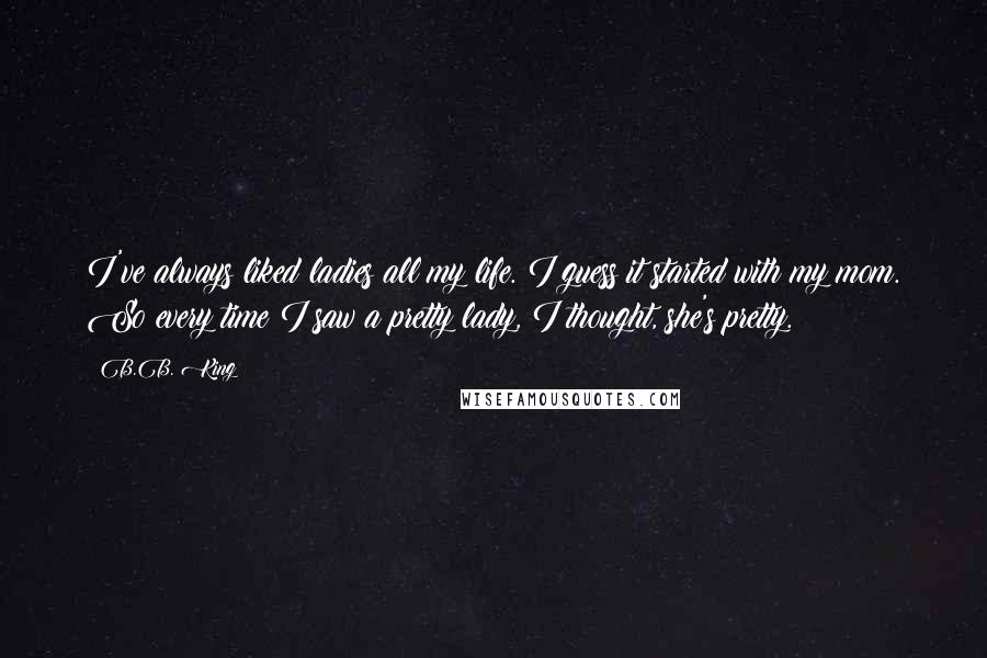 B.B. King Quotes: I've always liked ladies all my life. I guess it started with my mom. So every time I saw a pretty lady, I thought, she's pretty.