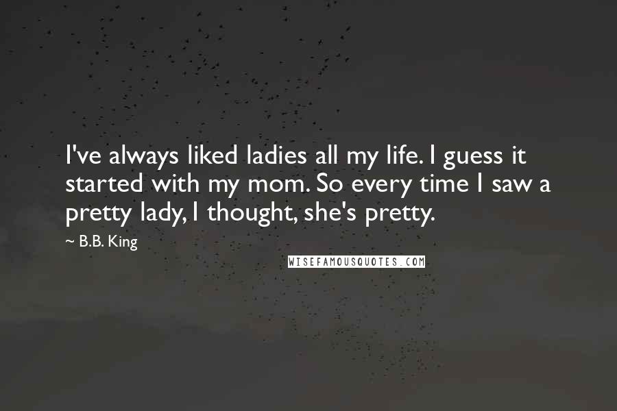 B.B. King Quotes: I've always liked ladies all my life. I guess it started with my mom. So every time I saw a pretty lady, I thought, she's pretty.