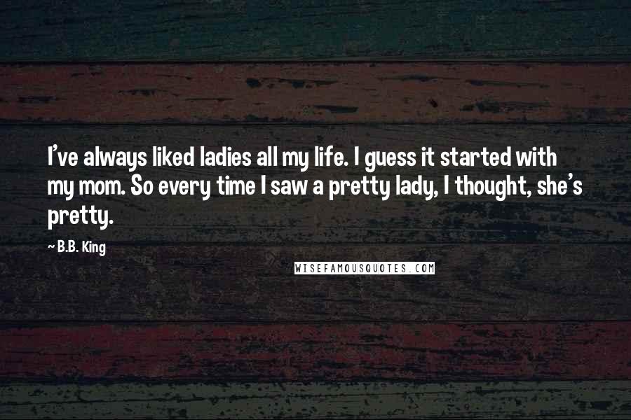 B.B. King Quotes: I've always liked ladies all my life. I guess it started with my mom. So every time I saw a pretty lady, I thought, she's pretty.