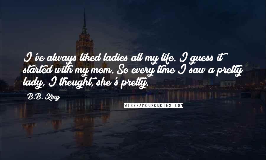 B.B. King Quotes: I've always liked ladies all my life. I guess it started with my mom. So every time I saw a pretty lady, I thought, she's pretty.