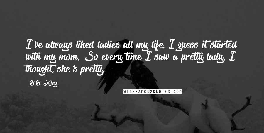 B.B. King Quotes: I've always liked ladies all my life. I guess it started with my mom. So every time I saw a pretty lady, I thought, she's pretty.