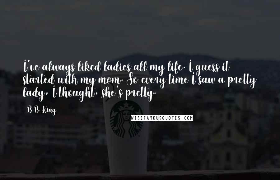 B.B. King Quotes: I've always liked ladies all my life. I guess it started with my mom. So every time I saw a pretty lady, I thought, she's pretty.