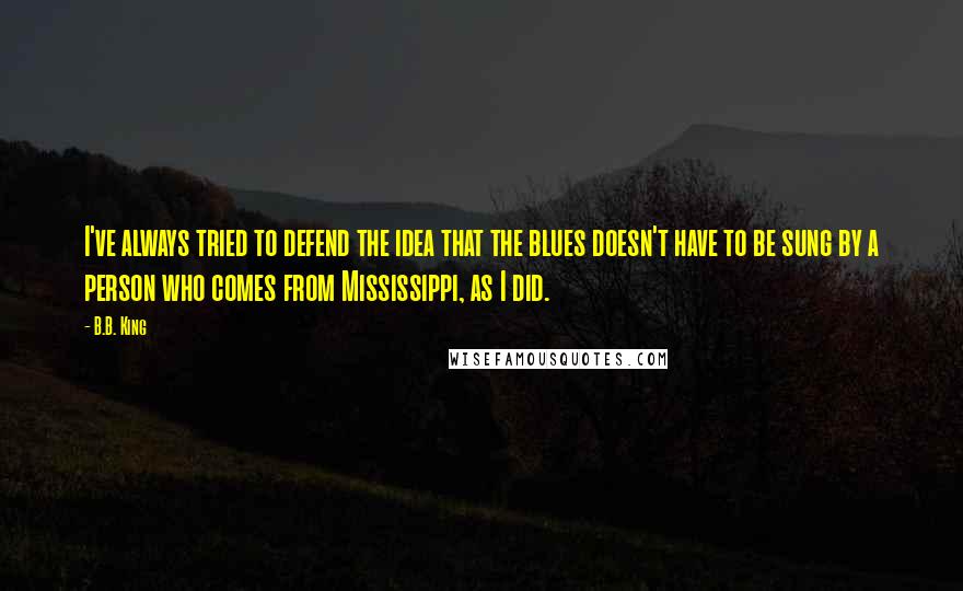 B.B. King Quotes: I've always tried to defend the idea that the blues doesn't have to be sung by a person who comes from Mississippi, as I did.