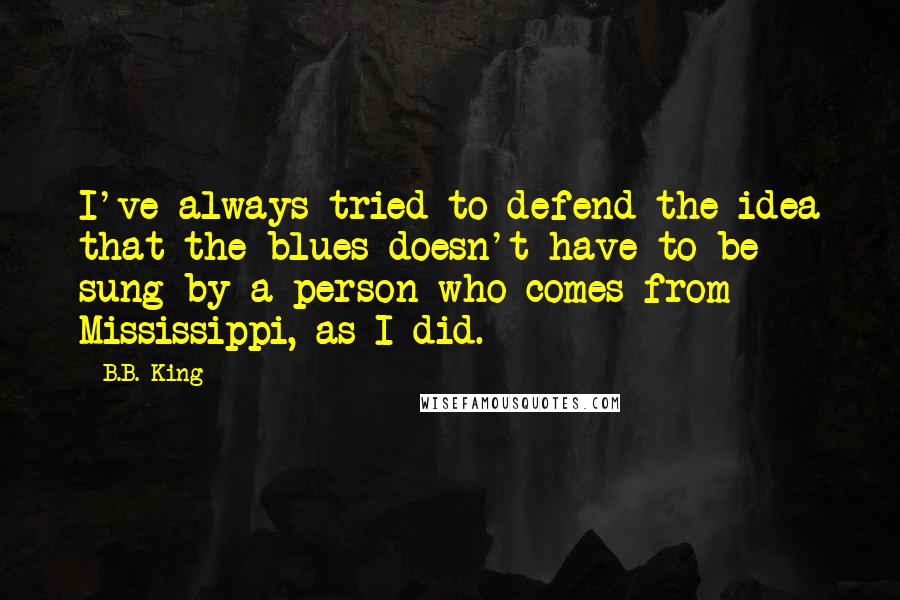 B.B. King Quotes: I've always tried to defend the idea that the blues doesn't have to be sung by a person who comes from Mississippi, as I did.