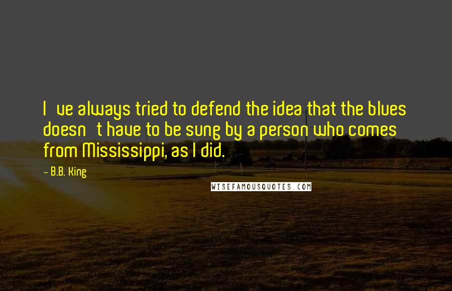 B.B. King Quotes: I've always tried to defend the idea that the blues doesn't have to be sung by a person who comes from Mississippi, as I did.