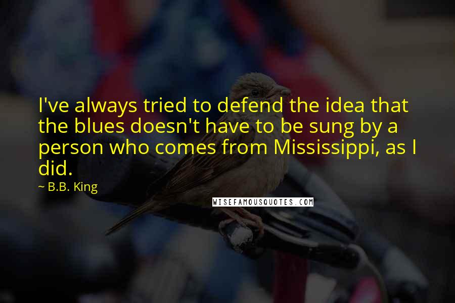 B.B. King Quotes: I've always tried to defend the idea that the blues doesn't have to be sung by a person who comes from Mississippi, as I did.