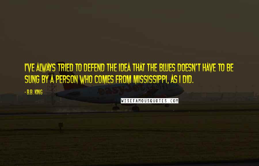 B.B. King Quotes: I've always tried to defend the idea that the blues doesn't have to be sung by a person who comes from Mississippi, as I did.