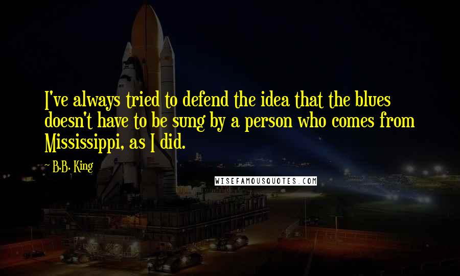 B.B. King Quotes: I've always tried to defend the idea that the blues doesn't have to be sung by a person who comes from Mississippi, as I did.