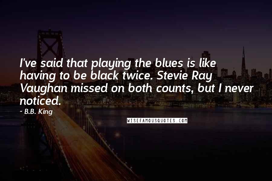 B.B. King Quotes: I've said that playing the blues is like having to be black twice. Stevie Ray Vaughan missed on both counts, but I never noticed.