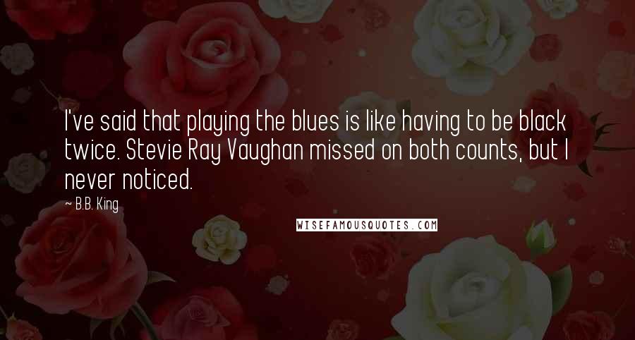 B.B. King Quotes: I've said that playing the blues is like having to be black twice. Stevie Ray Vaughan missed on both counts, but I never noticed.