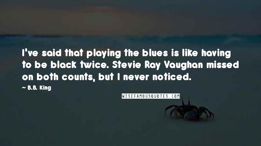 B.B. King Quotes: I've said that playing the blues is like having to be black twice. Stevie Ray Vaughan missed on both counts, but I never noticed.