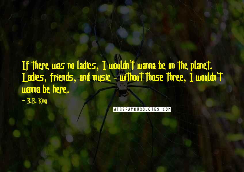 B.B. King Quotes: If there was no ladies, I wouldn't wanna be on the planet. Ladies, friends, and music - without those three, I wouldn't wanna be here.