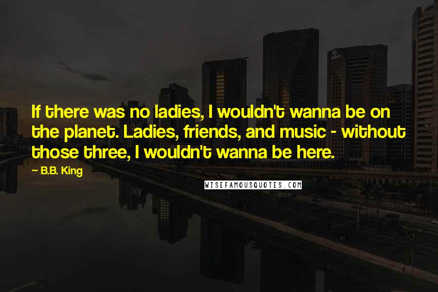 B.B. King Quotes: If there was no ladies, I wouldn't wanna be on the planet. Ladies, friends, and music - without those three, I wouldn't wanna be here.