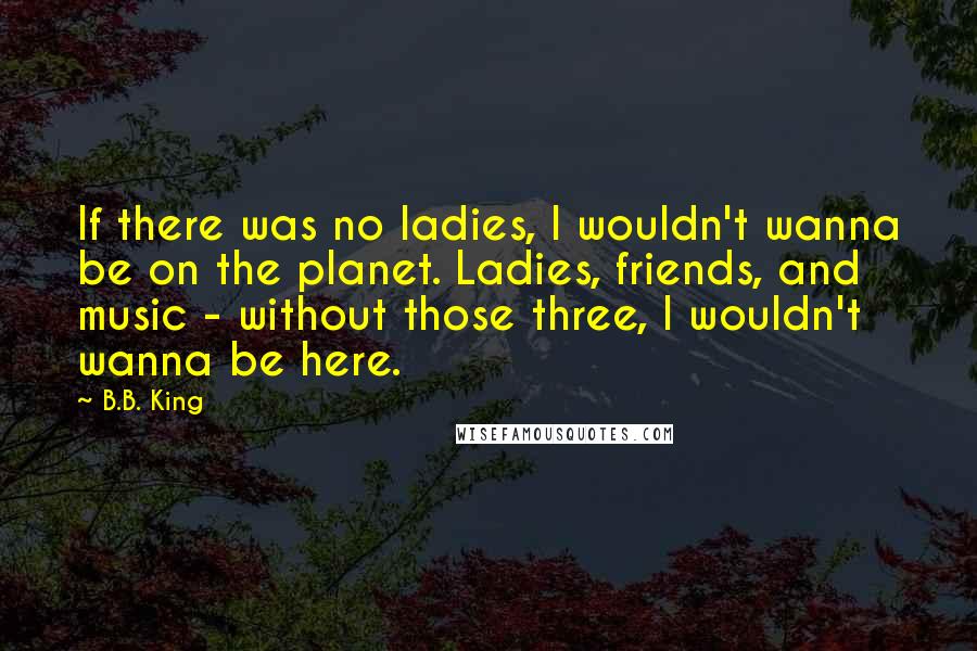 B.B. King Quotes: If there was no ladies, I wouldn't wanna be on the planet. Ladies, friends, and music - without those three, I wouldn't wanna be here.