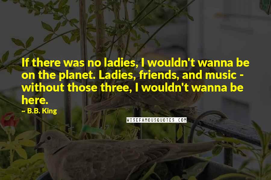 B.B. King Quotes: If there was no ladies, I wouldn't wanna be on the planet. Ladies, friends, and music - without those three, I wouldn't wanna be here.