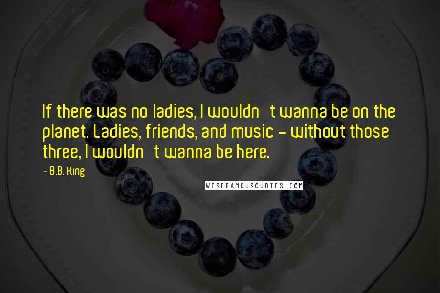 B.B. King Quotes: If there was no ladies, I wouldn't wanna be on the planet. Ladies, friends, and music - without those three, I wouldn't wanna be here.