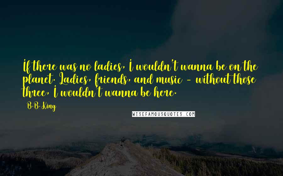 B.B. King Quotes: If there was no ladies, I wouldn't wanna be on the planet. Ladies, friends, and music - without those three, I wouldn't wanna be here.