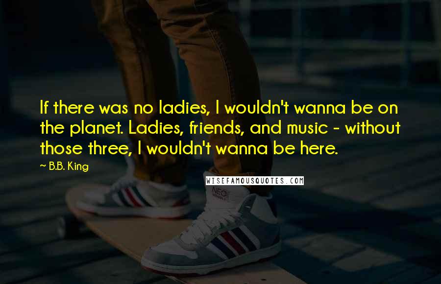 B.B. King Quotes: If there was no ladies, I wouldn't wanna be on the planet. Ladies, friends, and music - without those three, I wouldn't wanna be here.
